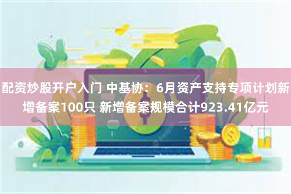 配资炒股开户入门 中基协：6月资产支持专项计划新增备案100只 新增备案规模合计923.41亿元