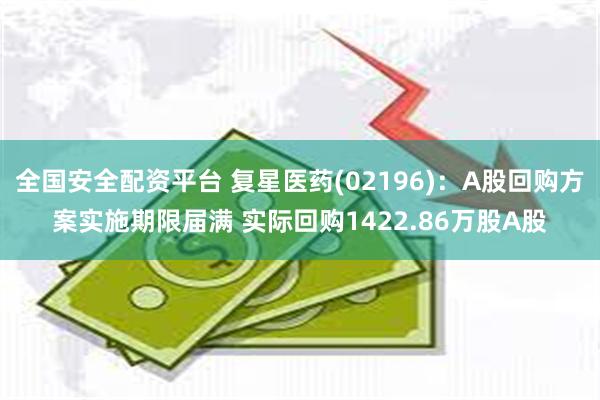 全国安全配资平台 复星医药(02196)：A股回购方案实施期限届满 实际回购1422.86万股A股