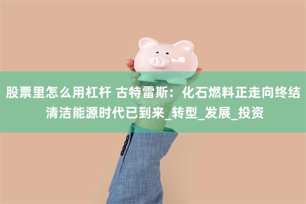 股票里怎么用杠杆 古特雷斯：化石燃料正走向终结 清洁能源时代已到来_转型_发展_投资