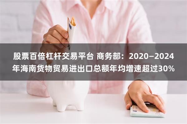 股票百倍杠杆交易平台 商务部：2020—2024年海南货物贸易进出口总额年均增速超过30%