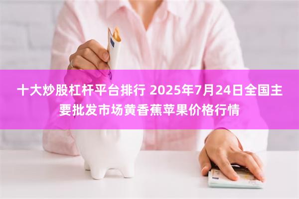 十大炒股杠杆平台排行 2025年7月24日全国主要批发市场黄香蕉苹果价格行情
