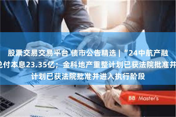 股票交易交易平台 债市公告精选 | “24中航产融SCP008”将兑付本息23.35亿；金科地产重整计划已获法院批准并进入执行阶段