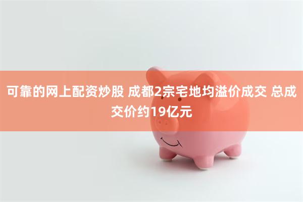 可靠的网上配资炒股 成都2宗宅地均溢价成交 总成交价约19亿元