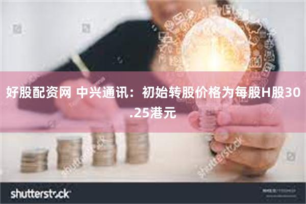 好股配资网 中兴通讯：初始转股价格为每股H股30.25港元