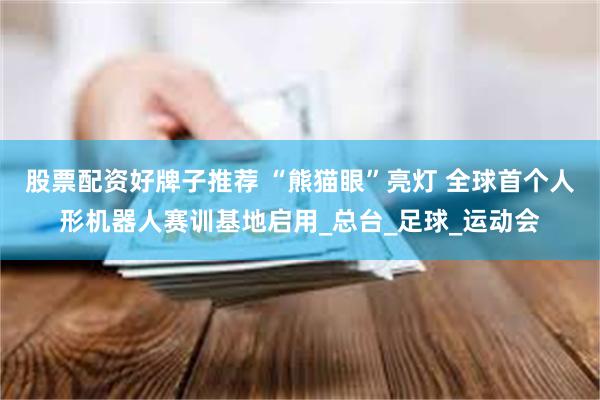 股票配资好牌子推荐 “熊猫眼”亮灯 全球首个人形机器人赛训基地启用_总台_足球_运动会