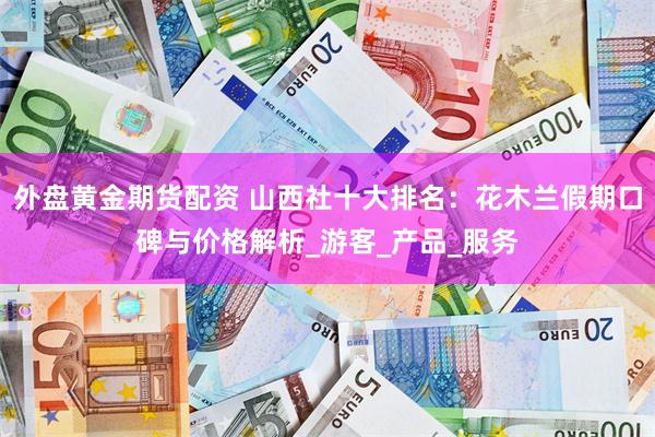 外盘黄金期货配资 山西社十大排名：花木兰假期口碑与价格解析_游客_产品_服务