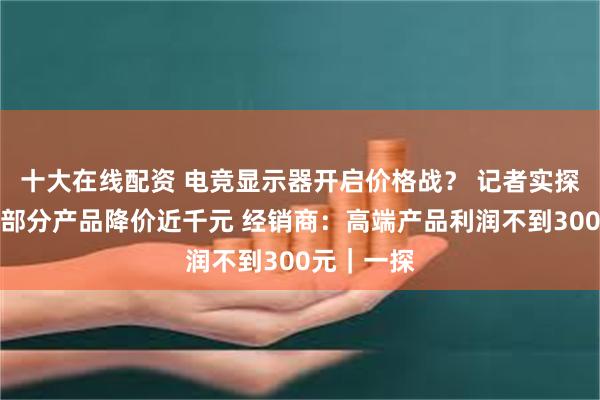 十大在线配资 电竞显示器开启价格战？ 记者实探：有厂家部分产品降价近千元 经销商：高端产品利润不到300元｜一探