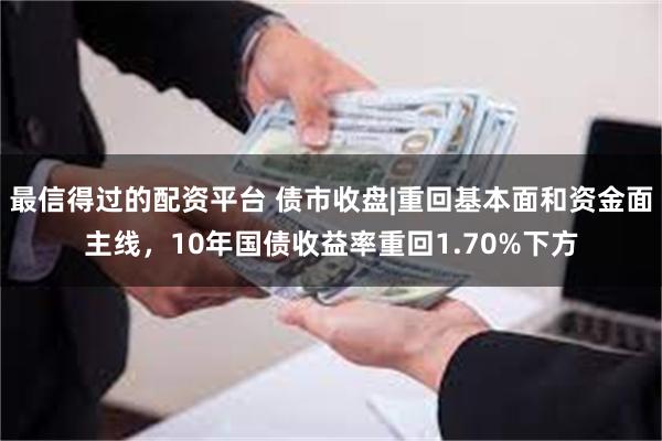最信得过的配资平台 债市收盘|重回基本面和资金面主线，10年国债收益率重回1.70%下方