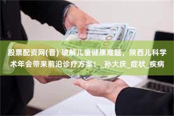 股票配资网(晋) 破解儿童健康难题，陕西儿科学术年会带来前沿诊疗方案！_孙大庆_症状_疾病