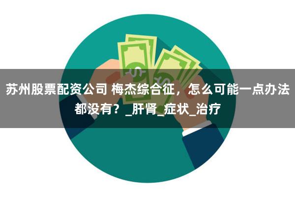 苏州股票配资公司 梅杰综合征，怎么可能一点办法都没有？_肝肾_症状_治疗