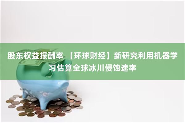 股东权益报酬率 【环球财经】新研究利用机器学习估算全球冰川侵蚀速率