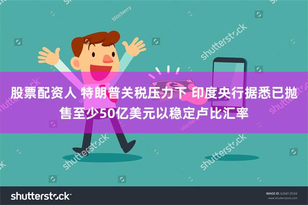 股票配资人 特朗普关税压力下 印度央行据悉已抛售至少50亿美元以稳定卢比汇率