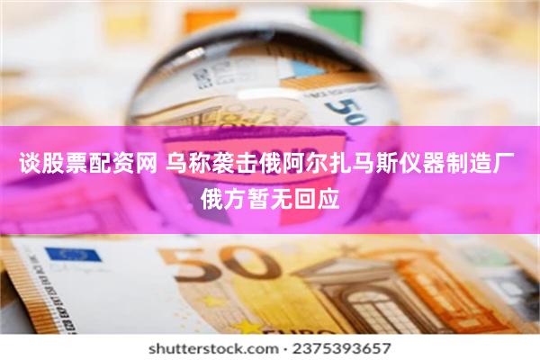 谈股票配资网 乌称袭击俄阿尔扎马斯仪器制造厂 俄方暂无回应
