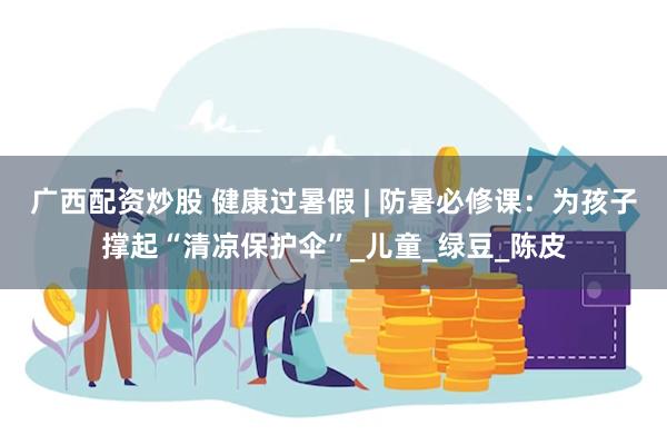 广西配资炒股 健康过暑假 | 防暑必修课：为孩子撑起“清凉保护伞”_儿童_绿豆_陈皮
