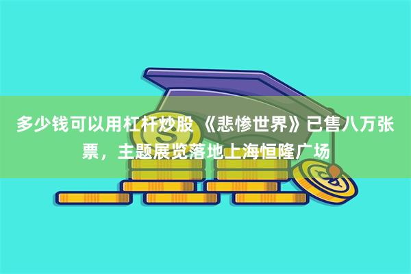 多少钱可以用杠杆炒股 《悲惨世界》已售八万张票，主题展览落地上海恒隆广场