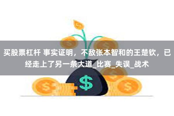 买股票杠杆 事实证明，不敌张本智和的王楚钦，已经走上了另一条大道_比赛_失误_战术