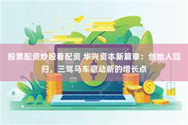 股票配资炒股看配资 华兴资本新篇章：创始人回归，三驾马车驱动新的增长点