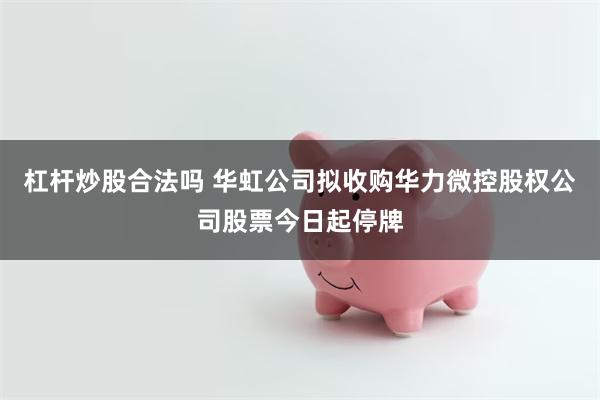 杠杆炒股合法吗 华虹公司拟收购华力微控股权公司股票今日起停牌