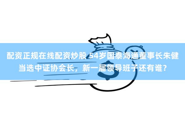 配资正规在线配资炒股 54岁国泰海通董事长朱健当选中证协会长，新一届领导班子还有谁？