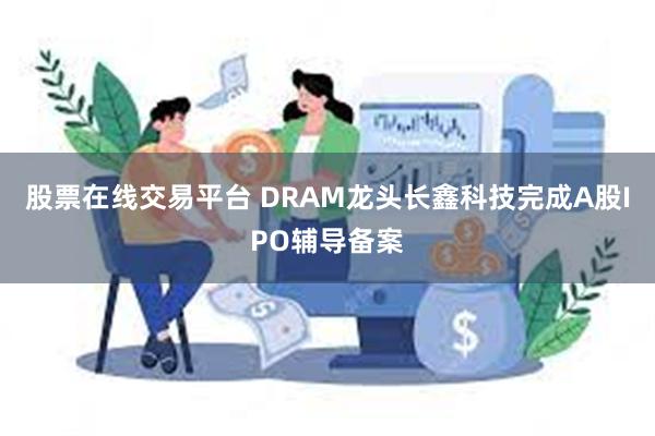 股票在线交易平台 DRAM龙头长鑫科技完成A股IPO辅导备案